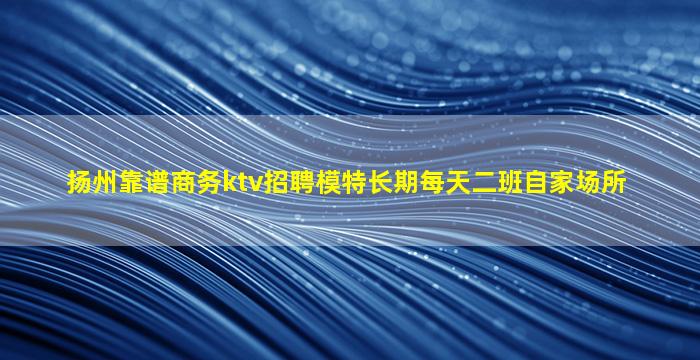 扬州靠谱商务ktv招聘模特长期每天二班自家场所